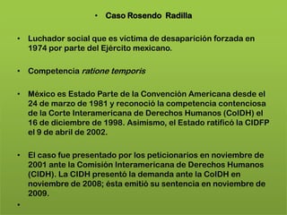 • Caso Rosendo Radilla

• Luchador social que es víctima de desaparición forzada en
  1974 por parte del Ejército mexicano.

• Competencia ratione temporis

• México es Estado Parte de la Convención Americana desde el
  24 de marzo de 1981 y reconoció la competencia contenciosa
  de la Corte Interamericana de Derechos Humanos (CoIDH) el
  16 de diciembre de 1998. Asimismo, el Estado ratificó la CIDFP
  el 9 de abril de 2002.

• El caso fue presentado por los peticionarios en noviembre de
  2001 ante la Comisión Interamericana de Derechos Humanos
  (CIDH). La CIDH presentó la demanda ante la CoIDH en
  noviembre de 2008; ésta emitió su sentencia en noviembre de
  2009.
•
 