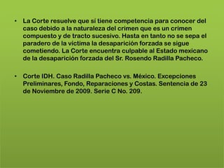 • La Corte resuelve que sí tiene competencia para conocer del
  caso debido a la naturaleza del crimen que es un crimen
  compuesto y de tracto sucesivo. Hasta en tanto no se sepa el
  paradero de la víctima la desaparición forzada se sigue
  cometiendo. La Corte encuentra culpable al Estado mexicano
  de la desaparición forzada del Sr. Rosendo Radilla Pacheco.

• Corte IDH. Caso Radilla Pacheco vs. México. Excepciones
  Preliminares, Fondo, Reparaciones y Costas. Sentencia de 23
  de Noviembre de 2009. Serie C No. 209.
 