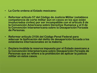 • La Corte ordena al Estado mexicano:

• Reformar artículo 57 del Código de Justicia Militar (establece
  competencia de corte militar aún en casos en los que están
  involucrados civiles) por ser incompatible con el artículo 8 de
  la Convención Americana sobre Derechos Humanos y el 9 de
  la Convención Interamericana sobre la Desaparición Forzada
  de Personas.

• Reformar artículo 215A del Código Penal Federal para
  adecuar la tipificación del delito de desaparición forzada a los
  estándares internacionales en la materia.

• Declara inválida la reserva impuesta por el Estado mexicano a
  la Convención Interamericana sobre Desaparición Forzada de
  Personas que se refiere a la prohibición de aplicar la justicia
  militar en estos casos.
 