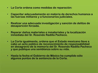 • La Corte ordena como medidas de reparación:

• Capacitar adecuadamente en materia de derechos humanos a
  las fuerzas militares y a funcionarios judiciales.

• Realizar una adecuada investigación y sanción de delitos de
  desaparición forzada.

• Reparar daños materiales e inmateriales y la localización
  inmediata del Sr. Rosendo Radilla Pacheco.

• La Corte igualmente, ordena que el Estado mexicano lleve a
  cabo un acto público de reconocimiento de responsabilidad
  en desagravio de la memoria del Sr. Rosendo Radilla Pacheco
  y que publique una semblanza sobre su vida.

• Hasta la fecha el Gobierno de México ha cumplido sólo
  algunos puntos de la sentencia de la Corte.
 