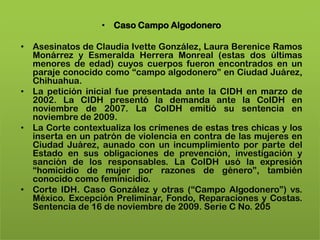 • Caso Campo Algodonero

• Asesinatos de Claudia Ivette González, Laura Berenice Ramos
  Monárrez y Esmeralda Herrera Monreal (estas dos últimas
  menores de edad) cuyos cuerpos fueron encontrados en un
  paraje conocido como “campo algodonero” en Ciudad Juárez,
  Chihuahua.
• La petición inicial fue presentada ante la CIDH en marzo de
  2002. La CIDH presentó la demanda ante la CoIDH en
  noviembre de 2007. La CoIDH emitió su sentencia en
  noviembre de 2009.
• La Corte contextualiza los crímenes de estas tres chicas y los
  inserta en un patrón de violencia en contra de las mujeres en
  Ciudad Juárez, aunado con un incumplimiento por parte del
  Estado en sus obligaciones de prevención, investigación y
  sanción de los responsables. La CoIDH usó la expresión
  “homicidio de mujer por razones de género”, también
  conocido como feminicidio.
• Corte IDH. Caso González y otras (“Campo Algodonero”) vs.
  México. Excepción Preliminar, Fondo, Reparaciones y Costas.
  Sentencia de 16 de noviembre de 2009. Serie C No. 205
 