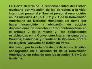 • La Corte determinó la responsabilidad del Estado
  mexicano por violación de los derechos a la vida,
  integridad personal y libertad personal reconocidos
  en los artículos 4.1, 5.1, 5.2 y 7.1 de la Convención
  Americana de Derecho Humanos; así como por
  haber incumplido la obligación de adoptar
  disposiciones de derecho interno contempladas en
  el artículo 2 de la misma y las obligaciones
  establecidas en la Convención Interamericana para
  Prevenir, Sancionar y Erradicar la Violencia contra
  las Mujeres (Convención Belém do Pará).
• Asimismo, por la violación de los derechos del niño,
  consagrados en el artículo 19 de la Convención
  Americana, en relación con los artículos 1.1 y 2 de
  la misma.
 