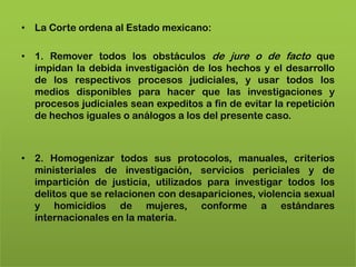 • La Corte ordena al Estado mexicano:

• 1. Remover todos los obstáculos de jure o de facto que
  impidan la debida investigación de los hechos y el desarrollo
  de los respectivos procesos judiciales, y usar todos los
  medios disponibles para hacer que las investigaciones y
  procesos judiciales sean expeditos a fin de evitar la repetición
  de hechos iguales o análogos a los del presente caso.



• 2. Homogenizar todos sus protocolos, manuales, criterios
  ministeriales de investigación, servicios periciales y de
  impartición de justicia, utilizados para investigar todos los
  delitos que se relacionen con desapariciones, violencia sexual
  y homicidios de mujeres, conforme a estándares
  internacionales en la materia.
 