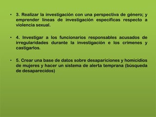 • 3. Realizar la investigación con una perspectiva de género; y
  emprender líneas de investigación específicas respecto a
  violencia sexual.

• 4. Investigar a los funcionarios responsables acusados de
  irregularidades durante la investigación e los crímenes y
  castigarlos.

• 5. Crear una base de datos sobre desapariciones y homicidios
  de mujeres y hacer un sistema de alerta temprana (búsqueda
  de desaparecidos)
 