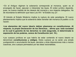 • En el Antiguo régimen la soberanía corresponde al monarca, quien es el
encargado de hacer, ejecutar e interpretar las leyes. El orden jurídico depende,
pues, en buena medida de los deseos del monarca y sus órganos delegados. Ha
de recordarse la definición que hace Luis XIV: “el Estado soy yo”.

 El tránsito al Estado Moderno implica la ruptura de este paradigma. El nuevo
planteamiento implica que la soberanía debe transitar del monarca al pueblo o a la
nación.

•Los elementos del nuevo ideario debían plasmarse en constituciones. Al
respecto, la propia Declaración de los Derechos... afirma que: toda sociedad
en la cual la garantía de los derechos no está asegurada, ni determinada la
separación de los poderes, carece de Constitución (art. 16.).

•Los cuerpos jurídicos en que habría de estar contenido el nuevo ideario se
denominan constituciones y códigos. Estos cuerpos ya no serán una simple
yuxtaposición o acumulación de leyes, decretos y otras disposiciones más o menos
coactivas, sino cuerpos permeados por las ideas racionalistas.
 