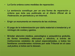 • La Corte ordena como medidas de reparación:

• La sentencia constituye per se una forma de reparación y
  ordena que ésta sea publicada en el Diario Oficial de la
  Federación, en periódicos y en Internet.

• Erigir un monumento en memoria de las víctimas.

• El pago de la indemnización por daño material e inmaterial y el
  reintegro de costas y gastos.

• Brindar atención médica, psicológica o psiquiátrica gratuita,
  de forma inmediata, adecuada y efectiva, a través de
  instituciones estatales de salud especializadas, a todos los
  familiares considerados víctimas por este Tribunal en el caso
  sub judice, si éstos así lo desean.
 