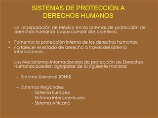 SISTEMAS DE PROTECCIÓN A
             DERECHOS HUMANOS
  La incorporación de México en los sistemas de protección de
  derechos humanos busca cumplir dos objetivos:

• Fomentar la protección interna de los derechos humanos.
• Fortalecer el estado de derecho a través del sistema
  internacional.

  Los Mecanismos Internacionales de protección de Derechos
  Humanos pueden agruparse de la siguiente manera:

   – Sistema Universal (ONU)

   – Sistemas Regionales
          - Sistema Europeo
          - Sistema Interamericano
          - Sistema Africano
 