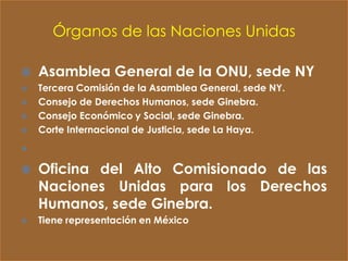 Órganos de las Naciones Unidas

   Asamblea General de la ONU, sede NY
   Tercera Comisión de la Asamblea General, sede NY.
   Consejo de Derechos Humanos, sede Ginebra.
   Consejo Económico y Social, sede Ginebra.
   Corte Internacional de Justicia, sede La Haya.

•
   Oficina del Alto Comisionado de las
    Naciones Unidas para los Derechos
    Humanos, sede Ginebra.
   Tiene representación en México
 