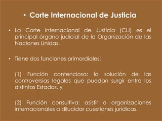 • Corte Internacional de Justicia

• La Corte Internacional de Justicia (CIJ) es el
  principal órgano judicial de la Organización de las
  Naciones Unidas.

• Tiene dos funciones primordiales:

  (1) Función contenciosa: la solución de las
  controversias legales que puedan surgir entre los
  distintos Estados, y

  (2) Función consultiva: asistir a organizaciones
  internacionales a dilucidar cuestiones jurídicas.
 