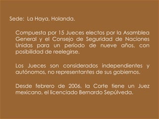 Sede: La Haya, Holanda.

  Compuesta por 15 Jueces electos por la Asamblea
  General y el Consejo de Seguridad de Naciones
  Unidas para un período de nueve años, con
  posibilidad de reelegirse.

  Los Jueces son considerados independientes y
  autónomos, no representantes de sus gobiernos.

  Desde febrero de 2006, la Corte tiene un Juez
  mexicano, el licenciado Bernardo Sepúlveda.
 