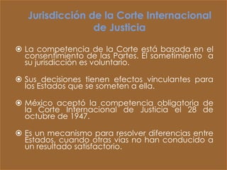 Jurisdicción de la Corte Internacional
                 de Justicia

 La competencia de la Corte está basada en el
  consentimiento de las Partes. El sometimiento a
  su jurisdicción es voluntario.

 Sus decisiones tienen efectos vinculantes para
  los Estados que se someten a ella.

 México aceptó la competencia obligatoria de
  la Corte Internacional de Justicia el 28 de
  octubre de 1947.

 Es un mecanismo para resolver diferencias entre
  Estados, cuando otras vías no han conducido a
  un resultado satisfactorio.
 