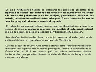 •En las constituciones habrían de plasmarse los principios generales de la
organización estatal, los derechos del hombre y del ciudadano y los límites
a la acción del gobernante y en los códigos, generalmente divididos por
materia, deberían desarrollarse estos principios. A esto llamamos Estado de
derecho, porque el primero se somete al segundo.
• En adelante, los sistemas estarán encabezados por Constituciones y durante la
vigencia de éstas, al realizarse reformas, sin sustituir el texto constitucional
que les da origen, se está en presencia de “diseños institucionales”.

• Los diseños institucionales tienen por objeto reformar el orden jurídico sin
sustituir el sistema, a cuya cabeza se encuentra la Constitución.

Durante el siglo diecinueve hubo tantos sistemas como constituciones lograron
mantener una vigencia más o menos prolongada. Desde la expedición de la
Constitución de 1917 en nuestro país ha habido numerosos diseños
institucionales que permiten diversos modelos de Estado de los que se da
cuenta más adelante.
 