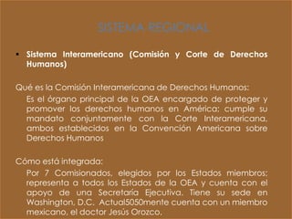 SISTEMA REGIONAL

 Sistema Interamericano (Comisión y Corte de Derechos
  Humanos)

Qué es la Comisión Interamericana de Derechos Humanos:
  Es el órgano principal de la OEA encargado de proteger y
  promover los derechos humanos en América; cumple su
  mandato conjuntamente con la Corte Interamericana,
  ambos establecidos en la Convención Americana sobre
  Derechos Humanos

Cómo está integrada:
  Por 7 Comisionados, elegidos por los Estados miembros;
  representa a todos los Estados de la OEA y cuenta con el
  apoyo de una Secretaría Ejecutiva. Tiene su sede en
  Washington, D.C. Actual5050mente cuenta con un miembro
  mexicano, el doctor Jesús Orozco.
 