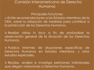 Comisión Interamericana de Derecho
                   Humanos

                 Principales funciones
 Emite recomendaciones a los Estados miembros de la
OEA, sobre la adopción de medidas para contribuir a
la protección de los Derechos Humanos.

 Realiza visitas in loco a fin de profundizar la
observación general de la situación de los Derechos
Humanos.

 Publica informes de situaciones específicas de
Derechos Humanos en Estados miembros, y otros
estudios especiales.

 Recibe, analiza e investiga peticiones individuales
que alegan violaciones a Derechos Humanos.
 