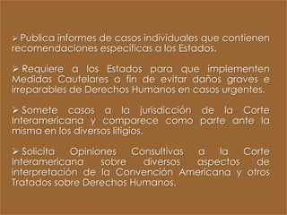  Publica informes de casos individuales que contienen
recomendaciones específicas a los Estados.

 Requiere a los Estados para que implementen
Medidas Cautelares a fin de evitar daños graves e
irreparables de Derechos Humanos en casos urgentes.

 Somete casos a la jurisdicción de la Corte
Interamericana y comparece como parte ante la
misma en los diversos litigios.

 Solicita   Opiniones   Consultivas a   la   Corte
Interamericana     sobre   diversos  aspectos   de
interpretación de la Convención Americana y otros
Tratados sobre Derechos Humanos.
 