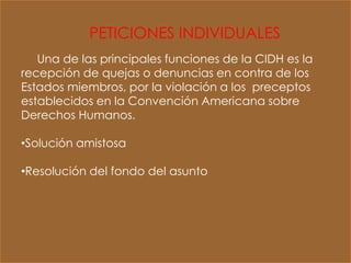 PETICIONES INDIVIDUALES
   Una de las principales funciones de la CIDH es la
recepción de quejas o denuncias en contra de los
Estados miembros, por la violación a los preceptos
establecidos en la Convención Americana sobre
Derechos Humanos.

•Solución amistosa

•Resolución del fondo del asunto
 