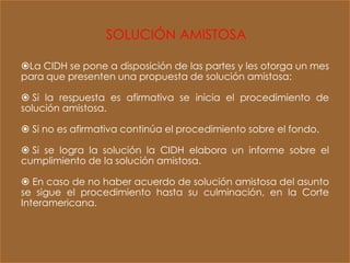 SOLUCIÓN AMISTOSA

La CIDH se pone a disposición de las partes y les otorga un mes
para que presenten una propuesta de solución amistosa:

 Si la respuesta es afirmativa se inicia el procedimiento de
solución amistosa.

 Si no es afirmativa continúa el procedimiento sobre el fondo.

 Si se logra la solución la CIDH elabora un informe sobre el
cumplimiento de la solución amistosa.

 En caso de no haber acuerdo de solución amistosa del asunto
se sigue el procedimiento hasta su culminación, en la Corte
Interamericana.
 