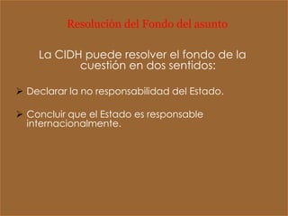 Resolución del Fondo del asunto

    La CIDH puede resolver el fondo de la
           cuestión en dos sentidos:

 Declarar la no responsabilidad del Estado.

 Concluir que el Estado es responsable
  internacionalmente.
 