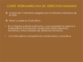 CORTE INTERAMERICANA DE DERECHOS HUMANOS

 Consta de 7 miembros elegidos por los Estados miembros de
  la OEA.

 Tiene su sede en Costa Rica.

• Es un órgano judicial autónomo, cuyo propósito es aplicar e
  interpretar la Convención Americana sobre Derechos
  Humanos y otros tratados de derechos humanos.

•    La Corte ejerce competencia contenciosa y consultiva.
 