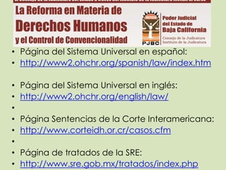 • Página del Sistema Universal en español:
• http://www2.ohchr.org/spanish/law/index.htm

•   Página del Sistema Universal en inglés:
•   http://www2.ohchr.org/english/law/
•
•   Página Sentencias de la Corte Interamericana:
•   http://www.corteidh.or.cr/casos.cfm
•
•   Página de tratados de la SRE:
•   http://www.sre.gob.mx/tratados/index.php
 