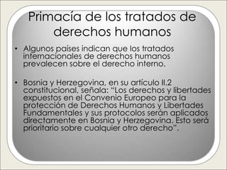 Primacía de los tratados de
       derechos humanos
• Algunos países indican que los tratados
  internacionales de derechos humanos
  prevalecen sobre el derecho interno.

• Bosnia y Herzegovina, en su artículo II.2
  constitucional, señala: “Los derechos y libertades
  expuestos en el Convenio Europeo para la
  protección de Derechos Humanos y Libertades
  Fundamentales y sus protocolos serán aplicados
  directamente en Bosnia y Herzegovina. Esto será
  prioritario sobre cualquier otro derecho”.
 