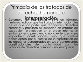 Primacía de los tratados de
         derechos humanos e
•             interpretación
    Colombia (a. 93), Bolivia (13.IV) en términos
    similares, indican que los tratados internacionales
    de los que son parte, que reconocen derechos
    humanos y prohíben su limitación en estados de
    excepción, prevalecen en el orden interno; sin
    embargo, esta prevalencia no la extienden a sus
    respectivas constituciones, sino que ambos
    países optan por el criterio de interpretación de
    los derechos consagrados en sus ordenamientos
    constitucionales de conformidad con los
    tratados de derechos humanos, no jerarquizan.
 
