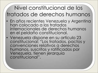 Nivel constitucional de los
tratados de derechos humanos
• En años recientes Venezuela y Argentina
  han colocado a los tratados
  internacionales de derechos humanos
  en el peldaño constitucional.
• Venezuela dispone en su artículo 23
  constitucional: “Los tratados, pactos y
  convenciones relativos a derechos
  humanos, suscritos y ratificados por
  Venezuela, tienen jerarquía
  constitucional”.
 