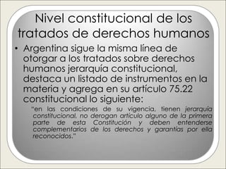 Nivel constitucional de los
tratados de derechos humanos
• Argentina sigue la misma línea de
  otorgar a los tratados sobre derechos
  humanos jerarquía constitucional,
  destaca un listado de instrumentos en la
  materia y agrega en su artículo 75.22
  constitucional lo siguiente:
   “en las condiciones de su vigencia, tienen jerarquía
    constitucional, no derogan artículo alguno de la primera
    parte de esta Constitución y deben entenderse
    complementarios de los derechos y garantías por ella
    reconocidos.”
 