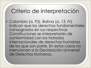 Criterio de interpretación
• Colombia (a. 93), Bolivia (a. 13, IV)
  indican que los derechos fundamentales
  consagrados en sus respectivas
  Constituciones se interpretarán de
  conformidad con los tratados
  internacionales de derechos humanos
  de los que son parte. En estos casos no
  mencionan a la Declaración Universal
  de Derechos Humanos.
 