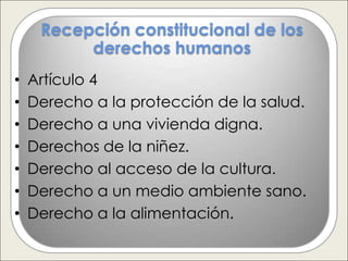 Recepción constitucional de los
          derechos humanos
•   Artículo 4
•   Derecho a la protección de la salud.
•   Derecho a una vivienda digna.
•   Derechos de la niñez.
•   Derecho al acceso de la cultura.
•   Derecho a un medio ambiente sano.
•   Derecho a la alimentación.
 