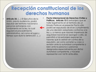Recepción constitucional de los
             derechos humanos
•   Artículo 33. (…) El Ejecutivo de la   •   Pacto Internacional de Derechos Civiles y
    Unión, previa audiencia, podrá            Políticos. Artículo 13 El extranjero que se
    expulsar del territorio nacional a        halle legalmente en el territorio de un
    personas extranjeras con                  Estado Parte en el presente Pacto sólo
    fundamento en la ley, la cual             podrá ser expulsado de él en cumplimiento
    regulará el procedimiento                 de una decisión adoptada conforme a la
    administrativo, así como el lugar y       ley; y, a menos que razones imperiosas de
    tiempo que dure la detención. (…)         seguridad nacional se opongan a ello, se
                                              permitirá a tal extranjero exponer las
                                              razones que lo asistan en contra de su
                                              expulsión, así como someter su caso a
                                              revisión ante la autoridad competente o
                                              bien ante la persona o personas
                                              designadas especialmente por dicha
                                              autoridad competente, y hacerse
                                              representar con tal fin ante ellas.
 