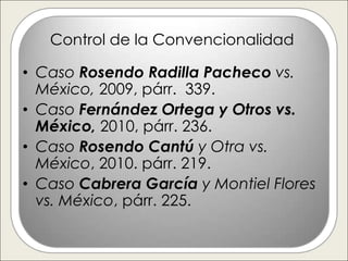 Control de la Convencionalidad

• Caso Rosendo Radilla Pacheco vs.
  México, 2009, párr. 339.
• Caso Fernández Ortega y Otros vs.
  México, 2010, párr. 236.
• Caso Rosendo Cantú y Otra vs.
  México, 2010. párr. 219.
• Caso Cabrera García y Montiel Flores
  vs. México, párr. 225.
 