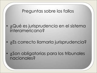 Preguntas sobre los fallos


• ¿Qué es jurisprudencia en el sistema
  interamericano?

• ¿Es correcto llamarla jurisprudencia?

• ¿Son obligatorias para los tribunales
  nacionales?
 