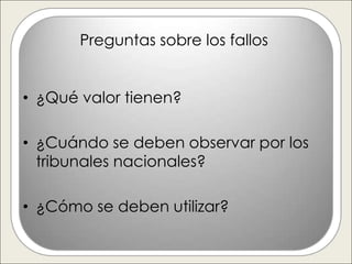 Preguntas sobre los fallos


• ¿Qué valor tienen?

• ¿Cuándo se deben observar por los
  tribunales nacionales?

• ¿Cómo se deben utilizar?
 