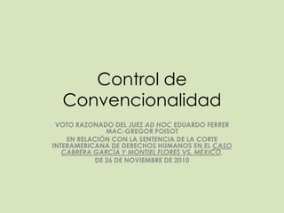 Control de
  Convencionalidad
 VOTO RAZONADO DEL JUEZ AD HOC EDUARDO FERRER
              MAC-GREGOR POISOT
    EN RELACIÓN CON LA SENTENCIA DE LA CORTE
INTERAMERICANA DE DERECHOS HUMANOS EN EL CASO
   CABRERA GARCÍA Y MONTIEL FLORES VS. MÉXICO,
           DE 26 DE NOVIEMBRE DE 2010
 