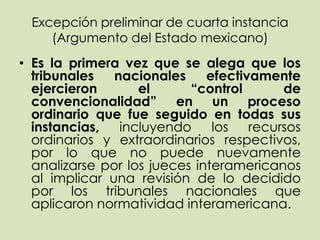 Excepción preliminar de cuarta instancia
    (Argumento del Estado mexicano)
• Es la primera vez que se alega que los
  tribunales   nacionales     efectivamente
  ejercieron       el      “control       de
  convencionalidad” en un proceso
  ordinario que fue seguido en todas sus
  instancias,   incluyendo     los   recursos
  ordinarios y extraordinarios respectivos,
  por lo que no puede nuevamente
  analizarse por los jueces interamericanos
  al implicar una revisión de lo decidido
  por los tribunales nacionales que
  aplicaron normatividad interamericana.
 