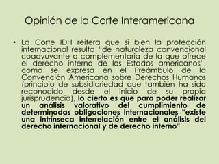 Opinión de la Corte Interamericana

• La Corte IDH reitera que si bien la protección
  internacional resulta “de naturaleza convencional
  coadyuvante o complementaria de la que ofrece
  el derecho interno de los Estados americanos”,
  como se expresa en el Preámbulo de la
  Convención Americana sobre Derechos Humanos
  (principio de subsidiariedad que también ha sido
  reconocido desde el inicio de su propia
  jurisprudencia), lo cierto es que para poder realizar
  un análisis valorativo del cumplimiento de
  determinadas obligaciones internacionales “existe
  una intrínseca interrelación entre el análisis del
  derecho internacional y de derecho interno”
 