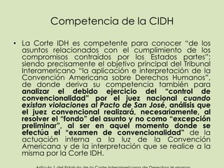 Competencia de la CIDH

• La Corte IDH es competente para conocer “de los
  asuntos relacionados con el cumplimiento de los
  compromisos contraídos por los Estados partes”;
  siendo precisamente el objetivo principal del Tribunal
  Interamericano “la aplicación e interpretación de la
  Convención Americana sobre Derechos Humanos”,
  de donde deriva su competencia también para
  analizar el debido ejercicio del “control de
  convencionalidad” por el juez nacional cuando
  existan violaciones al Pacto de San José, análisis que
  el juez convencional realizará, necesariamente, al
  resolver el “fondo” del asunto y no como “excepción
  preliminar”, al ser en aquel momento donde se
  efectúa el “examen de convencionalidad” de la
  actuación interna a la luz de la Convención
  Americana y de la interpretación que se realice a la
  misma por la Corte IDH.
 