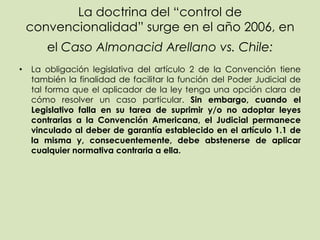 La doctrina del “control de
    convencionalidad” surge en el año 2006, en
       el Caso Almonacid Arellano vs. Chile:
•   La obligación legislativa del artículo 2 de la Convención tiene
    también la finalidad de facilitar la función del Poder Judicial de
    tal forma que el aplicador de la ley tenga una opción clara de
    cómo resolver un caso particular. Sin embargo, cuando el
    Legislativo falla en su tarea de suprimir y/o no adoptar leyes
    contrarias a la Convención Americana, el Judicial permanece
    vinculado al deber de garantía establecido en el artículo 1.1 de
    la misma y, consecuentemente, debe abstenerse de aplicar
    cualquier normativa contraria a ella.
 