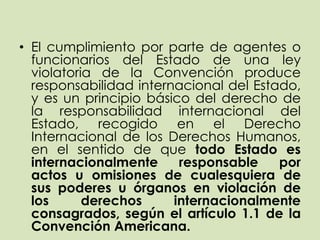 • El cumplimiento por parte de agentes o
  funcionarios del Estado de una ley
  violatoria de la Convención produce
  responsabilidad internacional del Estado,
  y es un principio básico del derecho de
  la responsabilidad internacional del
  Estado, recogido en el Derecho
  Internacional de los Derechos Humanos,
  en el sentido de que todo Estado es
  internacionalmente     responsable    por
  actos u omisiones de cualesquiera de
  sus poderes u órganos en violación de
  los      derechos     internacionalmente
  consagrados, según el artículo 1.1 de la
  Convención Americana.
 