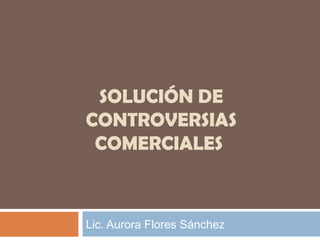 SOLUCIÓN DE
CONTROVERSIAS
COMERCIALES

Lic. Aurora Flores Sánchez

 