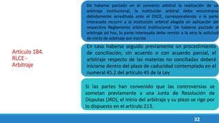 32
Artículo 184.
RLCE -
Arbitraje
De haberse pactado en el convenio arbitral la realización de un
arbitraje institucional, la institución arbitral debe encontrarse
debidamente acreditada ante el OSCE, correspondiendo a la parte
interesada recurrir a la institución arbitral elegida en aplicación del
respectivo Reglamento arbitral institucional. De haberse pactado el
arbitraje ad hoc, la parte interesada debe remitir a la otra la solicitud
de inicio de arbitraje por escrito
En caso haberse seguido previamente un procedimiento
de conciliación, sin acuerdo o con acuerdo parcial, el
arbitraje respecto de las materias no conciliadas deberá
iniciarse dentro del plazo de caducidad contemplado en el
numeral 45.2 del artículo 45 de la Ley
Si las partes han convenido que las controversias se
sometan previamente a una Junta de Resolución de
Disputas (JRD), el inicio del arbitraje y su plazo se rige por
lo dispuesto en el artículo 213.
 