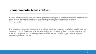 4. Salvo acuerdo en contrario, una parte queda vinculada por el nombramiento que ha efectuado
de un árbitro desde el momento en que la otra parte haya sido notificada de dicho
nombramiento.
5. Si una parte no cumple con nombrar al árbitro que le corresponde en el plazo establecido por
las partes o, en su defecto en este Decreto Legislativo, podrá recurrirse a la institución arbitral o
al tercero designado por las partes para estos efectos o, en su defecto, procederse según lo
dispuesto por el artículo 23.
35
Nombramiento de los árbitros.
 