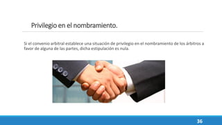 Privilegio en el nombramiento.
Si el convenio arbitral establece una situación de privilegio en el nombramiento de los árbitros a
favor de alguna de las partes, dicha estipulación es nula.
36
 