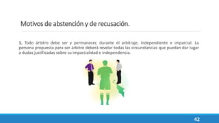 Motivos de abstención y de recusación.
1. Todo árbitro debe ser y permanecer, durante el arbitraje, independiente e imparcial. La
persona propuesta para ser árbitro deberá revelar todas las circunstancias que puedan dar lugar
a dudas justificadas sobre su imparcialidad e independencia.
42
 