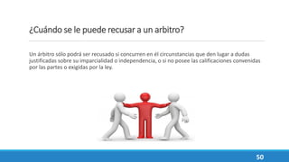 ¿Cuándo se le puede recusar a un arbitro?
Un árbitro sólo podrá ser recusado si concurren en él circunstancias que den lugar a dudas
justificadas sobre su imparcialidad o independencia, o si no posee las calificaciones convenidas
por las partes o exigidas por la ley.
50
 
