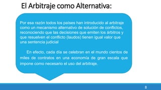 8
El Arbitraje como Alternativa:
Por esa razón todos los países han introducido al arbitraje
como un mecanismo alternativo de solución de conflictos,
reconociendo que las decisiones que emiten los árbitros y
que resuelven el conflicto (laudos) tienen igual valor que
una sentencia judicial
En efecto, cada día se celebran en el mundo cientos de
miles de contratos en una economía de gran escala que
impone como necesario el uso del arbitraje.
 