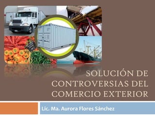 SOLUCIÓN DE
CONTROVERSIAS DEL
COMERCIO EXTERIOR
Lic. Ma. Aurora Flores Sánchez

 
