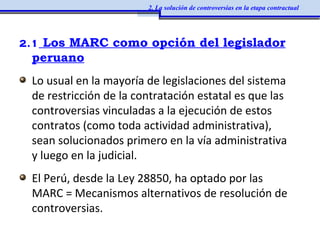 2.1 Los MARC como opción del legislador
peruano
Lo usual en la mayoría de legislaciones del sistema
de restricción de la contratación estatal es que las
controversias vinculadas a la ejecución de estos
contratos (como toda actividad administrativa),
sean solucionados primero en la vía administrativa
y luego en la judicial.
El Perú, desde la Ley 28850, ha optado por las
MARC = Mecanismos alternativos de resolución de
controversias.
2. La solución de controversias en la etapa contractual
 