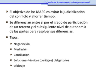 El objetivo de los MARC es evitar la judicialización
del conflicto y ahorrar tiempo.
Se diferencian entre sí por el grado de participación
de un tercero y el subsiguiente nivel de autonomía
de las partes para resolver sus diferencias.
Tipos:
Negociación
Mediación
Conciliación
Soluciones técnicas (peritajes) obligatorios
arbitraje
2. La solución de controversias en la etapa contractual
 